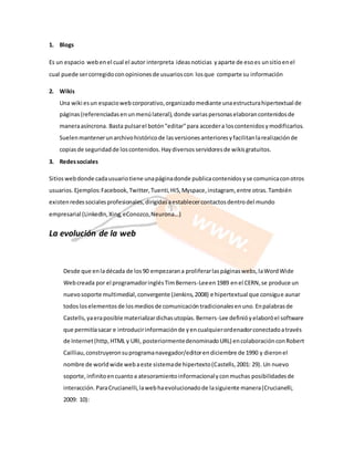 1. Blogs 
Es un espacio web en el cual el autor interpreta ideas noticias y aparte de eso es un sitio en el 
cual puede ser corregido con opiniones de usuarios con los que comparte su información 
2. Wikis 
Una wiki es un espacio web corporativo, organizado mediante una estructura hipertextual de 
páginas (referenciadas en un menú lateral), donde varias personas elaboran contenidos de 
manera asíncrona. Basta pulsar el botón "editar" para acceder a los contenidos y modificarlos. 
Suelen mantener un archivo histórico de las versiones anteriores y facilitan la realización de 
copias de seguridad de los contenidos. Hay diversos servidores de wikis gratuitos. 
3. Redes sociales 
Sitios web donde cada usuario tiene una página donde publica contenidos y se comunica con otros 
usuarios. Ejemplos: Facebook, Twitter, Tuenti, Hi5, Myspace, instagram, entre otras. También 
existen redes sociales profesionales, dirigidas a establecer contactos dentro del mundo 
empresarial (LinkedIn, Xing, eConozco, Neurona...) 
La evolución de la web 
Desde que en la década de los 90 empezaran a proliferar las páginas webs, la Word Wide 
Web creada por el programador inglés Tim Berners-Lee en 1989 en el CERN, se produce un 
nuevo soporte multimedial, convergente (Jenkins, 2008) e hipertextual que consigue aunar 
todos los elementos de los medios de comunicación tradicionales en uno. En palabras de 
Castells, ya era posible materializar dichas utopías. Berners-Lee definió y elaboró el software 
que permitía sacar e introducir información de y en cualquier ordenador conectado a través 
de Internet (http, HTML y URI, posteriormente denominado URL) en colaboración con Robert 
Cailliau, construyeron su programa navegador/editor en diciembre de 1990 y dieron el 
nombre de world wide web a este sistema de hipertexto (Castells, 2001: 29). Un nuevo 
soporte, infinito en cuanto a atesoramiento informacional y con muchas posibilidades de 
interacción. Para Crucianelli, la web ha evolucionado de la siguiente manera (Crucianelli, 
2009: 10): 
 