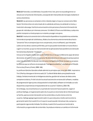 Web 1.0: Parecida a una biblioteca. Se puede mirar, leer, pero no se puede generar un 
vínculo con la fuente de información, a excepción del intercambio de mensajes mediante el 
correo electrónico. 
Web 2.0: Las personas se contactan entre sí dando origen a lo que se conoce como Web 
Social. Permite entrar a la red a través de la subida de archivos y la salida de la misma, a 
través de la descarga. Facilita la comunicación entre personas y fomenta la formación de 
grupos de individuos con intereses comunes. Si la Web 2.0 fuera una biblioteca, cualquiera 
podría incorporar un texto propio a un estante y escoger uno ajeno. 
Web 3.0: Involucra la conexión de la información disponible en las plataformas existentes. 
Volviendo al ejemplo de la biblioteca, añade a los elementos anteriormente descritos la 
“presencia” de un consejero (que no es una persona, sino un software), que interpreta 
cuáles son las obras o autores preferidos, por lo que puede recomendar un nuevo título o 
sugerir un escritor; ya que la interconexión de las aplicaciones hace posible la existencia de 
herramientas altamente “intuitivas”. 
Incluso se ha llegado a hablar del uso de la Web 4.0, en los que la Web sería capaz de tomar 
decisiones, tal como lo haría una persona. No ahondaremos en este aspecto porque parece 
estar más vinculada a la idea de Internet como Inteligencia Artificial. Aunque no son pocos 
los teóricos que se refieren al concepto de “inteligencia colectiva”, acuñado por el filósofo 
Pierre Lévy (Pisani y Piotet, 2008: 146). 
La profesora Sánchez González añade además los principios que, en el año 2004, inspiraron a 
Tim O´Reilly al designar el término web 2.0: “La World Wide Web como plataforma de 
trabajo, fortalecimiento de la inteligencia colectiva, gestión de las bases de datos como 
competencia básica, fin del ciclo de las actual izaciones de versiones del software, modelos 
de programación ligera junto a búsqueda de la simplicidad, software no limitado a un solo 
dispositivo y experiencias enriquecedoras de los usuarios” (Cabrera, 2010: 94). 
Sin embargo, nos encontramos en un período de transición hacia la web 3.0, según el 
profesor Gallego, en la generación web 1.0, el usuario es mero lector de la información que 
se facilita, apenas existe interacción con los contenidos y mucho menos entre los 
usuarios. Gallego agrega la generación web 1.5, que está justo a medio camino entre la 
generación web 1.0 y la web 2.0, en la que el usuario puede interactuar más, aunque su 
participación siga siendo limitada. Por último, la web 2.0 el usuario es el centro de la 
información y es generador de contenidos. Se produce entonces un cambio en la forma de 
 