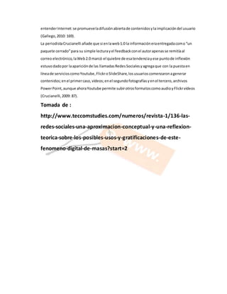 entender Internet: se promueve la difusión abierta de contenidos y la implicación del usuario 
(Gallego, 2010: 169). 
La periodista Crucianelli añade que si en la web 1.0 la información era entregada como “un 
paquete cerrado” para su simple lectura y el feedback con el autor apenas se remitía al 
correo electrónico, la Web 2.0 marcó el quiebre de esa tendencia y ese punto de inflexión 
estuvo dado por la aparición de las llamadas Redes Sociales y agrega que con la puesta en 
línea de servicios como Youtube, Flickr o SlideShare, los usuarios comenzaron a generar 
contenidos; en el primer caso, vídeos; en el segundo fotografías y en el tercero, archivos 
Power Point, aunque ahora Youtube permite subir otros formatos como audio y Flickr vídeos 
(Crucianelli, 2009: 87). 
Tomada de : 
http://www.teccomstudies.com/numeros/revista-1/136-las-redes- 
sociales-una-aproximacion-conceptual-y-una-reflexion-teorica- 
sobre-los-posibles-usos-y-gratificaciones-de-este-fenomeno- 
digital-de-masas?start=2 
