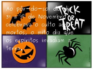 Ao pôr-do-sol do dia 31 a 1º de Novembro celebrava o culto aos mortos, o mito diz que os espíritos invadiam a terra. 