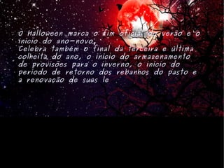 O Halloween marca o fim oficial do verão e o início do ano-novo. Celebra também o final da terceira e última colheita do ano, o início do armazenamento de provisões para o inverno, o início do período de retorno dos rebanhos do pasto e a renovação de suas le is. 