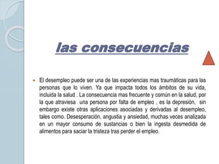 las consecuencias 
 El desempleo puede ser una de las experiencias mas traumáticas para las 
personas que lo viven. Ya que impacta todos los ámbitos de su vida, 
incluida la salud . La consecuencia mas frecuente y común en la salud, por 
la que atraviesa una persona por falta de empleo , es la depresión, sin 
embargo existe otras aplicaciones asociadas y derivadas al desempleo, 
tales como. Desesperación, angustia y ansiedad, muchas veces analizada 
en un mayor consumo de sustancias o bien la ingesta desmedida de 
alimentos para saciar la tristeza tras perder el empleo. 
 