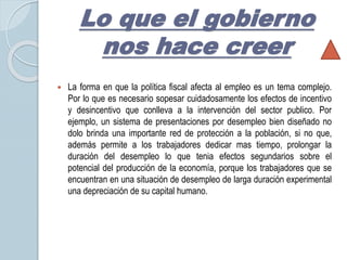 Lo que el gobierno 
nos hace creer 
 La forma en que la política fiscal afecta al empleo es un tema complejo. 
Por lo que es necesario sopesar cuidadosamente los efectos de incentivo 
y desincentivo que conlleva a la intervención del sector publico. Por 
ejemplo, un sistema de presentaciones por desempleo bien diseñado no 
dolo brinda una importante red de protección a la población, si no que, 
además permite a los trabajadores dedicar mas tiempo, prolongar la 
duración del desempleo lo que tenia efectos segundarios sobre el 
potencial del producción de la economía, porque los trabajadores que se 
encuentran en una situación de desempleo de larga duración experimental 
una depreciación de su capital humano. 
 