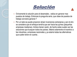 Solución 
 Ovinamente la solución para el desempleo , radica en generar mas 
puestos de trabajo. Entonces la pregunta seria, que clase de puestos de 
trabajo conviene generar.? 
 Por un lado se puede proponer atraer inversiones extranjeras y por el otro 
se considera que el enfoque tendría que ser hacia las pymes (pequeñas 
empresas medianas). Ambos tienen razón, de hecho estas suelen ser las 
soluciones que busquen todos los países, faltaría solamente el incentivo a 
las industrias y empresas nacionales y ya estaría todas las alternativas 
que suelen tener en cuenta . 
 