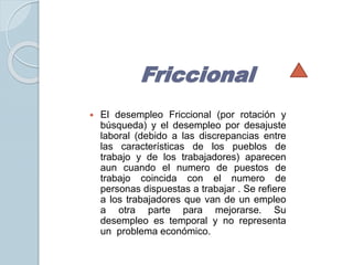 Friccional 
 El desempleo Friccional (por rotación y 
búsqueda) y el desempleo por desajuste 
laboral (debido a las discrepancias entre 
las características de los pueblos de 
trabajo y de los trabajadores) aparecen 
aun cuando el numero de puestos de 
trabajo coincida con el numero de 
personas dispuestas a trabajar . Se refiere 
a los trabajadores que van de un empleo 
a otra parte para mejorarse. Su 
desempleo es temporal y no representa 
un problema económico. 
 