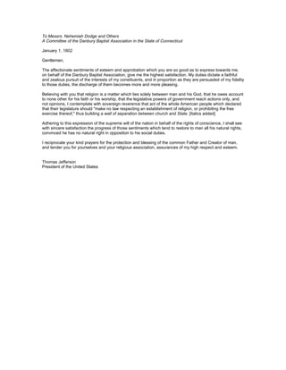 To Messrs. Nehemiah Dodge and Others
A Committee of the Danbury Baptist Association in the State of Connecticut

January 1, 1802

Gentlemen,

The affectionate sentiments of esteem and approbation which you are so good as to express towards me,
on behalf of the Danbury Baptist Association, give me the highest satisfaction. My duties dictate a faithful
and zealous pursuit of the interests of my constituents, and in proportion as they are persuaded of my fidelity
to those duties, the discharge of them becomes more and more pleasing.

Believing with you that religion is a matter which lies solely between man and his God, that he owes account
to none other for his faith or his worship, that the legislative powers of government reach actions only, and
not opinions, I contemplate with sovereign reverence that act of the whole American people which declared
that their legislature should "make no law respecting an establishment of religion, or prohibiting the free
exercise thereof," thus building a wall of separation between church and State. [Italics added]

Adhering to this expression of the supreme will of the nation in behalf of the rights of conscience, I shall see
with sincere satisfaction the progress of those sentiments which tend to restore to man all his natural rights,
convinced he has no natural right in opposition to his social duties.

I reciprocate your kind prayers for the protection and blessing of the common Father and Creator of man,
and tender you for yourselves and your religious association, assurances of my high respect and esteem.


Thomas Jefferson
President of the United States
 