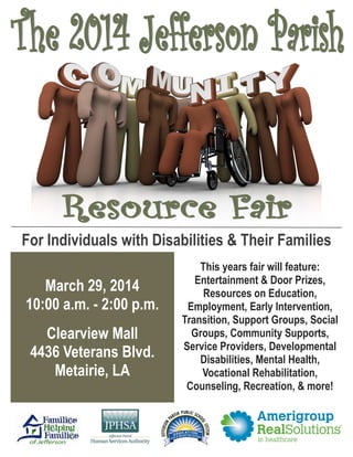 For Individuals with Disabilities & Their Families
March 29, 2014
10:00 a.m. - 2:00 p.m.
Clearview Mall
4436 Veterans Blvd.
Metairie, LA

This years fair will feature:
Entertainment & Door Prizes,
Resources on Education,
Employment, Early Intervention,
Transition, Support Groups, Social
Groups, Community Supports,
Service Providers, Developmental
Disabilities, Mental Health,
Vocational Rehabilitation,
Counseling, Recreation, & more!

 