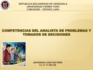 REPUBLICA BOLIVARIANA DE VENEZUELA
UNIVERSIDAD FERMIN TORO
CABUDARE – ESTADO LARA

COMPETENCIAS DEL ANALISTA DE PROBLEMAS Y
TOMADOR DE DECISIONES

JEFFERSON JOSE PAZ PEÑA
C.I: V- 11.785.749

 