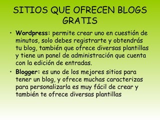 SITIOS QUE OFRECEN BLOGS
GRATIS
• Wordpress: permite crear uno en cuestión de
minutos, solo debes registrarte y obtendrás
tu blog, también que ofrece diversas plantillas
y tiene un panel de administración que cuenta
con la edición de entradas.
• Blogger: es uno de los mejores sitios para
tener un blog, y ofrece muchas caracterizas
para personalizarla es muy fácil de crear y
también te ofrece diversas plantillas
 
