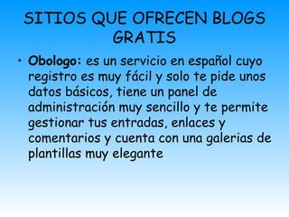SITIOS QUE OFRECEN BLOGS
GRATIS
• Obologo: es un servicio en español cuyo
registro es muy fácil y solo te pide unos
datos básicos, tiene un panel de
administración muy sencillo y te permite
gestionar tus entradas, enlaces y
comentarios y cuenta con una galerias de
plantillas muy elegante
 