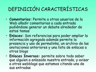 DEFINICIÓN CARACTERÍSTICAS
• Comentarios: Permite a otros usuarios de la
Web añadir comentarios a cada entrada
pudiéndose generar un debate alrededor de
estos temas
• Enlaces: Son referencias para poder ampliar la
información agregada además permite la
presencia y uso de permalinks, un archivo de las
anotaciones anteriores y una lista de enlaces a
otros blogs
• Enlaces Inversos: permite sobre todo saber
que alguien a enlazado nuestra entrada, y avisar
a otros webblogs que estamos citando una de
sus entradas
 