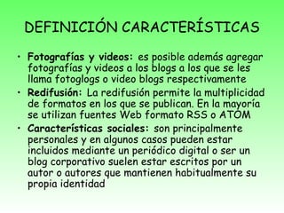 DEFINICIÓN CARACTERÍSTICAS
• Fotografías y videos: es posible además agregar
fotografías y videos a los blogs a los que se les
llama fotoglogs o video blogs respectivamente
• Redifusión: La redifusión permite la multiplicidad
de formatos en los que se publican. En la mayoría
se utilizan fuentes Web formato RSS o ATOM
• Características sociales: son principalmente
personales y en algunos casos pueden estar
incluidos mediante un periódico digital o ser un
blog corporativo suelen estar escritos por un
autor o autores que mantienen habitualmente su
propia identidad
 