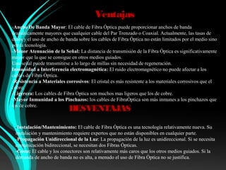 Ventajas
-Ancho De Banda Mayor: El cable de Fibra Óptica puede proporcionar anchos de banda
dramáticamente mayores que cualquier cable del Par Trenzado o Coaxial. Actualmente, las tasas de
datos y el uso de ancho de banda sobre los cables de Fibra Óptica no están limitados por el medio sino
por la tecnología.
-Menor Atenuación de la Señal: La distancia de transmisión de la Fibra Óptica es significativamente
mayor que la que se consigue en otros medios guiados.
Una señal puede transmitirse a lo largo de millas sin necesidad de regeneración.
Inmunidad a Interferencia electromagnética: El ruido electromagnético no puede afectar a los
cables de Fibra Óptica.
-Resistencia a Materiales corrosivos: El cristal es más resistente a los materiales corrosivos que el
cobre.
-Ligereza: Los cables de Fibra Óptica son muchos mas ligeros que los de cobre.
-Mayor Inmunidad a los Pinchazos: los cables de FibraÓptica son más inmunes a los pinchazos que
los de cobre.
                            DESVENTAJAS

 -Instalación/Mantenimiento: El cable de Fibra Óptica es una tecnología relativamente nueva. Su
 instalación y mantenimiento requiere expertos que no están disponibles en cualquier parte.
 -Propagación Unidireccional de la Luz: La propagación de la luz es unidireccional. Si se necesita
 comunicación bidireccional, se necesitan dos Fibras Ópticas.
 -Coste: El cable y los conectores son relativamente más caros que los otros medios guiados. Si la
 demanda de ancho de banda no es alta, a menudo el uso de Fibra Óptica no se justifica.
 