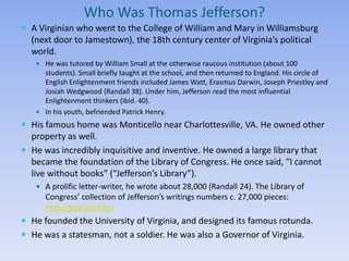 Who Was Thomas Jefferson?
 A Virginian who went to the College of William and Mary in Williamsburg
  (next door to Jamestown), the 18th century center of Virginia’s political
  world.
    He was tutored by William Small at the otherwise raucous institution (about 100
     students). Small briefly taught at the school, and then returned to England. His circle of
     English Enlightenment friends included James Watt, Erasmus Darwin, Joseph Priestley and
     Josiah Wedgwood (Randall 38). Under him, Jefferson read the most influential
     Enlightenment thinkers (ibid. 40).
    In his youth, befriended Patrick Henry.

 His famous home was Monticello near Charlottesville, VA. He owned other
  property as well.
 He was incredibly inquisitive and inventive. He owned a large library that
  became the foundation of the Library of Congress. He once said, “I cannot
  live without books” (“Jefferson’s Library”).
    A prolific letter-writer, he wrote about 28,000 (Randall 24). The Library of
      Congress’ collection of Jefferson’s writings numbers c. 27,000 pieces:
      http://goo.gl/jY3qz
 He founded the University of Virginia, and designed its famous rotunda.
 He was a statesman, not a soldier. He was also a Governor of Virginia.
 