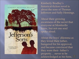 Kimberly Bradley’s historical-fiction novel is about the sons of Thomas Jefferson and Sally Hemings. About their growing awareness of the secret that everyone at Monticello knew, but not one soul spoke aloud.  About the boys’ dilemma as they loved their father, hungered for his approval, and became convinced that  they were their  father’s property… never to be acknowledged as his Sons.  