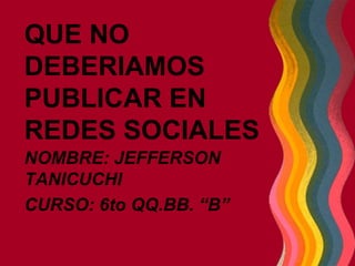 QUE NO
DEBERIAMOS
PUBLICAR EN
REDES SOCIALES
NOMBRE: JEFFERSON
TANICUCHI
CURSO: 6to QQ.BB. “B”
 