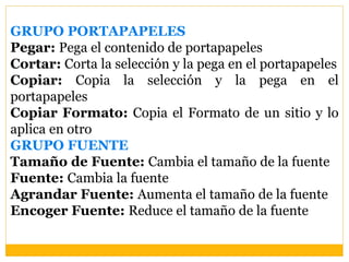 GRUPO PORTAPAPELES
Pegar: Pega el contenido de portapapeles
Cortar: Corta la selección y la pega en el portapapeles
Copiar: Copia la selección y la pega en el
portapapeles
Copiar Formato: Copia el Formato de un sitio y lo
aplica en otro
GRUPO FUENTE
Tamaño de Fuente: Cambia el tamaño de la fuente
Fuente: Cambia la fuente
Agrandar Fuente: Aumenta el tamaño de la fuente
Encoger Fuente: Reduce el tamaño de la fuente
 