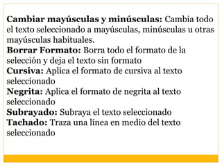 Cambiar mayúsculas y minúsculas: Cambia todo
el texto seleccionado a mayúsculas, minúsculas u otras
mayúsculas habituales.
Borrar Formato: Borra todo el formato de la
selección y deja el texto sin formato
Cursiva: Aplica el formato de cursiva al texto
seleccionado
Negrita: Aplica el formato de negrita al texto
seleccionado
Subrayado: Subraya el texto seleccionado
Tachado: Traza una línea en medio del texto
seleccionado
 