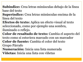Subíndice: Crea letras minúsculas debajo de la línea
base del texto
Superíndice: Crea letras minúsculas encima de la
línea del texto
Efectos de texto: Aplica un efecto visual al texto
seleccionado, como por ejemplo una sombra,
iluminado o reflejo.
Color de resaltado de texto: Cambia el aspecto del
texto como si estuviera marcado con un marcador
Color de fuente: Cambia el color del texto
Grupo Párrafo
Numeración: Inicia una lista numerada
Viñetas: Inicia una lista con viñetas
 