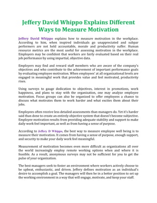 Jeffery David Whippo Explains Different
Ways to Measure Motivation
Jeffery David Whippo explains how to measure motivation in the workplace.
According to him, when inspired individuals go unappreciated and subpar
performers are not held accountable, morale and productivity suffer. Human
resource metrics are the most useful for assessing motivation in the workplace.
Employers may be confident that workers are fairly evaluated based on their real
job performance by using impartial, objective data.
Employers may find and reward staff members who are aware of the company's
objectives and who contribute to the achievement of important performance goals
by evaluating employee motivation. When employees’ at all organizational levels are
engaged in meaningful work that provides value and feel motivated, productivity
rises.
Using surveys to gauge dedication to objectives, interest in promotions, work
happiness, and plans to stay with the organization, one may analyze employee
motivation. Focus groups can also be organized to offer employees a chance to
discuss what motivates them to work harder and what excites them about their
jobs.
Employees often receive less detailed assessments than managers do. Yet it's harder
said than done to create an entirely objective system that doesn't become subjective.
Employee motivation results from providing adequate stability and support to make
daily work feel important, as well as from having a sense of purpose.
According to Jeffery D Whippo, the best way to measure employee well being is to
measure their motivation. It comes from having a sense of purpose, enough support,
and security to make your daily work feel meaningful.
Measurement of motivation becomes even more difficult as organizations all over
the world increasingly employ remote working options when and where it is
feasible. As a result, anonymous surveys may not be sufficient for you to get the
pulse of your organization.
The best managers seek to foster an environment where workers actively choose to
be upbeat, enthusiastic, and driven. Jeffery defines motivation as an individual's
desire to accomplish a goal. The managers will then be in a better position to set up
the working environment in a way that will engage, motivate, and keep your staff.
 