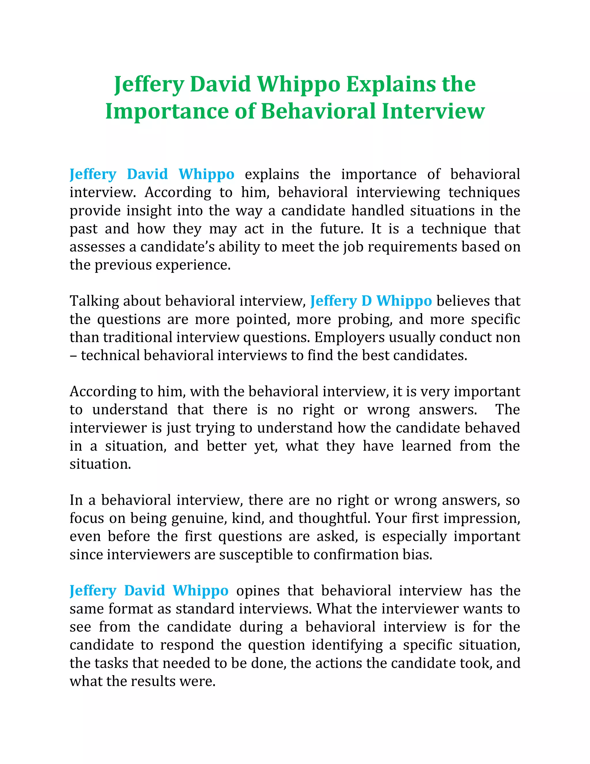 Jeffery David Whippo Explains the
Importance of Behavioral Interview
Jeffery David Whippo explains the importance of behavioral
interview. According to him, behavioral interviewing techniques
provide insight into the way a candidate handled situations in the
past and how they may act in the future. It is a technique that
assesses a candidate’s ability to meet the job requirements based on
the previous experience.
Talking about behavioral interview, Jeffery D Whippo believes that
the questions are more pointed, more probing, and more specific
than traditional interview questions. Employers usually conduct non
– technical behavioral interviews to find the best candidates.
According to him, with the behavioral interview, it is very important
to understand that there is no right or wrong answers. The
interviewer is just trying to understand how the candidate behaved
in a situation, and better yet, what they have learned from the
situation.
In a behavioral interview, there are no right or wrong answers, so
focus on being genuine, kind, and thoughtful. Your first impression,
even before the first questions are asked, is especially important
since interviewers are susceptible to confirmation bias.
Jeffery David Whippo opines that behavioral interview has the
same format as standard interviews. What the interviewer wants to
see from the candidate during a behavioral interview is for the
candidate to respond the question identifying a specific situation,
the tasks that needed to be done, the actions the candidate took, and
what the results were.