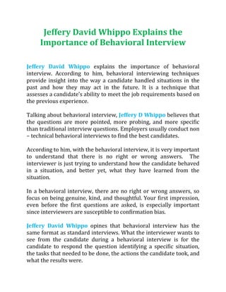 Jeffery David Whippo Explains the
Importance of Behavioral Interview
Jeffery David Whippo explains the importance of behavioral
interview. According to him, behavioral interviewing techniques
provide insight into the way a candidate handled situations in the
past and how they may act in the future. It is a technique that
assesses a candidate’s ability to meet the job requirements based on
the previous experience.
Talking about behavioral interview, Jeffery D Whippo believes that
the questions are more pointed, more probing, and more specific
than traditional interview questions. Employers usually conduct non
– technical behavioral interviews to find the best candidates.
According to him, with the behavioral interview, it is very important
to understand that there is no right or wrong answers. The
interviewer is just trying to understand how the candidate behaved
in a situation, and better yet, what they have learned from the
situation.
In a behavioral interview, there are no right or wrong answers, so
focus on being genuine, kind, and thoughtful. Your first impression,
even before the first questions are asked, is especially important
since interviewers are susceptible to confirmation bias.
Jeffery David Whippo opines that behavioral interview has the
same format as standard interviews. What the interviewer wants to
see from the candidate during a behavioral interview is for the
candidate to respond the question identifying a specific situation,
the tasks that needed to be done, the actions the candidate took, and
what the results were.
 
