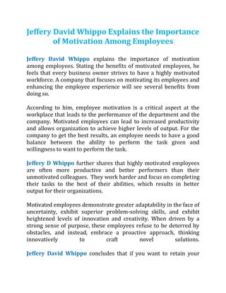 Jeffery David Whippo Explains the Importance
of Motivation Among Employees
Jeffery David Whippo explains the importance of motivation
among employees. Stating the benefits of motivated employees, he
feels that every business owner strives to have a highly motivated
workforce. A company that focuses on motivating its employees and
enhancing the employee experience will see several benefits from
doing so.
According to him, employee motivation is a critical aspect at the
workplace that leads to the performance of the department and the
company. Motivated employees can lead to increased productivity
and allows organization to achieve higher levels of output. For the
company to get the best results, an employee needs to have a good
balance between the ability to perform the task given and
willingness to want to perform the task.
Jeffery D Whippo further shares that highly motivated employees
are often more productive and better performers than their
unmotivated colleagues. They work harder and focus on completing
their tasks to the best of their abilities, which results in better
output for their organizations.
Motivated employees demonstrate greater adaptability in the face of
uncertainty, exhibit superior problem-solving skills, and exhibit
heightened levels of innovation and creativity. When driven by a
strong sense of purpose, these employees refuse to be deterred by
obstacles, and instead, embrace a proactive approach, thinking
innovatively to craft novel solutions.
Jeffery David Whippo concludes that if you want to retain your
 