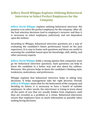 Jeffery David Whippo Explains Utilizing Behavioral
Interview to Select Perfect Employees for the
Company
Jeffery David Whippo explains utilizing behavioral interview. His
purpose is to select the perfect employees for the company. After all,
the bad selection decisions lead to employee’s turnover and thus it
is necessary to select employees judiciously and not dependent
upon the instinct.
According to Whippo, behavioral interview questions are a way of
evaluating the candidate’s future performance based on his past
experience. It is easy to frame such questions and these are useful in
assessing the candidate based upon his knowledge, skill, ability, and
other necessary aspects.
Jeffery David Whippo holds a strong opinion that companies must
go for behavioral interview questions. Such questions can help to
know the candidate in a better way and also about his calibers.
Moreover, this process helps to know the candidate’s thinking style,
tendencies, motivations, and preferences.
Whippo explains that behavioral interview helps in taking wise
decisions. It helps management take the right decision. Overall,
Jeffery D Whippo states that for the betterment of the company and
deciding its future, it is necessary to have a bunch of suitable
employees. In other words, the interviewer is trying to learn about
all the parts of you that are usually hidden from employers until
they are revealed as a problem or a virtue. Behavioral interviews
ensure that employers have as much information as possible when
making hiring decisions.
 