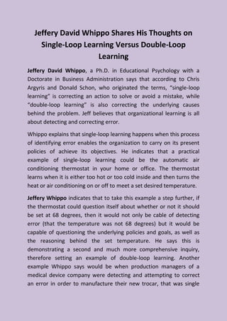 Jeffery David Whippo Shares His Thoughts on
Single-Loop Learning Versus Double-Loop
Learning
Jeffery David Whippo, a Ph.D. in Educational Psychology with a
Doctorate in Business Administration says that according to Chris
Argyris and Donald Schon, who originated the terms, “single-loop
learning” is correcting an action to solve or avoid a mistake, while
“double-loop learning” is also correcting the underlying causes
behind the problem. Jeff believes that organizational learning is all
about detecting and correcting error.
Whippo explains that single-loop learning happens when this process
of identifying error enables the organization to carry on its present
policies of achieve its objectives. He indicates that a practical
example of single-loop learning could be the automatic air
conditioning thermostat in your home or office. The thermostat
learns when it is either too hot or too cold inside and then turns the
heat or air conditioning on or off to meet a set desired temperature.
Jeffery Whippo indicates that to take this example a step further, if
the thermostat could question itself about whether or not it should
be set at 68 degrees, then it would not only be cable of detecting
error (that the temperature was not 68 degrees) but it would be
capable of questioning the underlying policies and goals, as well as
the reasoning behind the set temperature. He says this is
demonstrating a second and much more comprehensive inquiry,
therefore setting an example of double-loop learning. Another
example Whippo says would be when production managers of a
medical device company were detecting and attempting to correct
an error in order to manufacture their new trocar, that was single
 