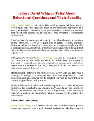 Jeffery David Whippo Talks About
Behavioral Questions and Their Benefits
Jeffery David Whippo talks about behavioral questions and their benefits.
According to him, these questions focus on the candidate’s experience in a
variety of workplace situations. These questions allow the candidate to reveal
elements of their personality, abilities, and behavior related to a workplace
environment.
He talks about the advantages of asking job candidates behavioral questions
during interviews. It acts as a quick way of getting to know someone.
According to him, traditional interview questions give you an insight into who
a candidate is professionally and what their work experience is. He adds that
behavioral interviews questions allow you to gain insight about who someone
is personally.
Adding more to its benefits, Jeffery D Whippo explains that asking behavioral
interview questions can enable a candidate to consider how they behaved in
their past professional experience or role. It allows the candidate to reflect on
experiences and determine how they'd respond to similar circumstances if
they happen again at their new job.
Streamlining the interview and hiring process, Jeffery adds, you may have a
thorough knowledge of a candidate once they have responded to a few
behavioral questions, allowing you to decide if you want to forward them to
the next stage of the recruiting process.
Jeffery concludes that behavioral interview questions are tailored to your
business or the individual you're interviewing. You can tailor your question to
fit with the company's operations or culture if you want to find out how a
candidate responded to a circumstance when a customer was dissatisfied with
their service.
About Jeffery David Whippo
Jeffery David Whippo is a professional educator and developer of people,
teams, and leaders. He is a well-educated professional who has attended
 