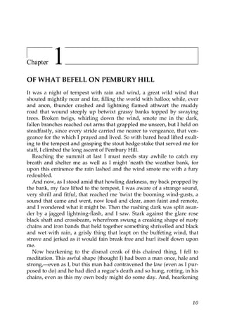 Chapter   1
OF WHAT BEFELL ON PEMBURY HILL
It was a night of tempest with rain and wind, a great wild wind that
shouted mightily near and far, filling the world with halloo; while, ever
and anon, thunder crashed and lightning flamed athwart the muddy
road that wound steeply up betwixt grassy banks topped by swaying
trees. Broken twigs, whirling down the wind, smote me in the dark,
fallen branches reached out arms that grappled me unseen, but I held on
steadfastly, since every stride carried me nearer to vengeance, that ven-
geance for the which I prayed and lived. So with bared head lifted exult-
ing to the tempest and grasping the stout hedge-stake that served me for
staff, I climbed the long ascent of Pembury Hill.
   Reaching the summit at last I must needs stay awhile to catch my
breath and shelter me as well as I might 'neath the weather bank, for
upon this eminence the rain lashed and the wind smote me with a fury
redoubled.
   And now, as I stood amid that howling darkness, my back propped by
the bank, my face lifted to the tempest, I was aware of a strange sound,
very shrill and fitful, that reached me 'twixt the booming wind-gusts, a
sound that came and went, now loud and clear, anon faint and remote,
and I wondered what it might be. Then the rushing dark was split asun-
der by a jagged lightning-flash, and I saw. Stark against the glare rose
black shaft and crossbeam, wherefrom swung a creaking shape of rusty
chains and iron bands that held together something shrivelled and black
and wet with rain, a grisly thing that leapt on the buffeting wind, that
strove and jerked as it would fain break free and hurl itself down upon
me.
   Now hearkening to the dismal creak of this chained thing, I fell to
meditation. This awful shape (thought I) had been a man once, hale and
strong,—even as I, but this man had contravened the law (even as I pur-
posed to do) and he had died a rogue's death and so hung, rotting, in his
chains, even as this my own body might do some day. And, hearkening



                                                                      10
 