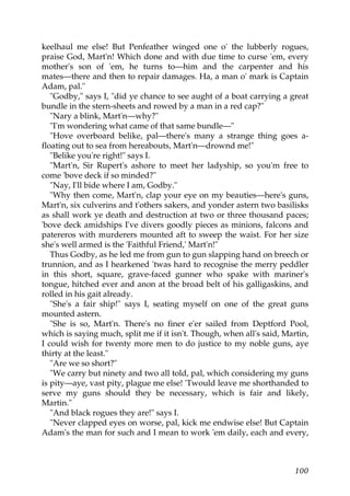keelhaul me else! But Penfeather winged one o' the lubberly rogues,
praise God, Mart'n! Which done and with due time to curse 'em, every
mother's son of 'em, he turns to—him and the carpenter and his
mates—there and then to repair damages. Ha, a man o' mark is Captain
Adam, pal."
   "Godby," says I, "did ye chance to see aught of a boat carrying a great
bundle in the stern-sheets and rowed by a man in a red cap?"
   "Nary a blink, Mart'n—why?"
   "I'm wondering what came of that same bundle—"
   "Hove overboard belike, pal—there's many a strange thing goes a-
floating out to sea from hereabouts, Mart'n—drownd me!"
   "Belike you're right!" says I.
   "Mart'n, Sir Rupert's ashore to meet her ladyship, so you'm free to
come 'bove deck if so minded?"
   "Nay, I'll bide where I am, Godby."
   "Why then come, Mart'n, clap your eye on my beauties—here's guns,
Mart'n, six culverins and t'others sakers, and yonder astern two basilisks
as shall work ye death and destruction at two or three thousand paces;
'bove deck amidships I've divers goodly pieces as minions, falcons and
patereros with murderers mounted aft to sweep the waist. For her size
she's well armed is the 'Faithful Friend,' Mart'n!"
   Thus Godby, as he led me from gun to gun slapping hand on breech or
trunnion, and as I hearkened 'twas hard to recognise the merry peddler
in this short, square, grave-faced gunner who spake with mariner's
tongue, hitched ever and anon at the broad belt of his galligaskins, and
rolled in his gait already.
   "She's a fair ship!" says I, seating myself on one of the great guns
mounted astern.
   "She is so, Mart'n. There's no finer e'er sailed from Deptford Pool,
which is saying much, split me if it isn't. Though, when all's said, Martin,
I could wish for twenty more men to do justice to my noble guns, aye
thirty at the least."
   "Are we so short?"
   "We carry but ninety and two all told, pal, which considering my guns
is pity—aye, vast pity, plague me else! 'Twould leave me shorthanded to
serve my guns should they be necessary, which is fair and likely,
Martin."
   "And black rogues they are!" says I.
   "Never clapped eyes on worse, pal, kick me endwise else! But Captain
Adam's the man for such and I mean to work 'em daily, each and every,



                                                                        100
 