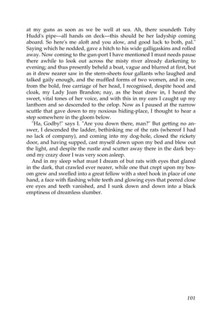 at my guns as soon as we be well at sea. Ah, there soundeth Toby
Hudd's pipe—all hands on deck—this should be her ladyship coming
aboard. So here's me aloft and you alow, and good luck to both, pal."
Saying which he nodded, gave a hitch to his wide galligaskins and rolled
away. Now coming to the gun-port I have mentioned I must needs pause
there awhile to look out across the misty river already darkening to
evening; and thus presently beheld a boat, vague and blurred at first, but
as it drew nearer saw in the stern-sheets four gallants who laughed and
talked gaily enough, and the muffled forms of two women, and in one,
from the bold, free carriage of her head, I recognised, despite hood and
cloak, my Lady Joan Brandon; nay, as the boat drew in, I heard the
sweet, vital tones of her voice, and with this in my ears I caught up my
lanthorn and so descended to the orlop. Now as I paused at the narrow
scuttle that gave down to my noxious hiding-place, I thought to hear a
step somewhere in the gloom below.
   "Ha, Godby!" says I. "Are you down there, man?" But getting no an-
swer, I descended the ladder, bethinking me of the rats (whereof I had
no lack of company), and coming into my dog-hole, closed the rickety
door, and having supped, cast myself down upon my bed and blew out
the light, and despite the rustle and scutter away there in the dark bey-
ond my crazy door I was very soon asleep.
   And in my sleep what must I dream of but rats with eyes that glared
in the dark, that crawled ever nearer, while one that crept upon my bos-
om grew and swelled into a great fellow with a steel hook in place of one
hand, a face with flashing white teeth and glowing eyes that peered close
ere eyes and teeth vanished, and I sunk down and down into a black
emptiness of dreamless slumber.




                                                                      101
 