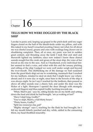 Chapter    16
TELLS HOW WE WERE DOGGED BY THE BLACK
SHIP
I awoke in panic and, leaping up groped in the pitch-dark until my eager
fingers closed on the haft of the sheath-knife under my pillow, and with
this naked in my hand I crouched awaiting I knew not what; for all about
me was direful sound, groans and cries with wailings long drawn out in
shuddering complaint. Then, all at once, my panic was lost in sudden
great content, and thrusting away the knife I took flint and steel and
therewith lighted my lanthorn; since now indeed I knew these dismal
sounds nought but the creak and groan of the stout ship, the voice of her
travail as she rose to the seas. And as I hearkened, every individual tim-
ber seemed to find a voice, and what with this and the uneasy pitching
and rolling of the ship I judged we were well under weigh and beyond
the river-mouth. This (bethinking me of the damage we had sustained
from the great black ship) set me to wondering, insomuch that I reached
for my lanthorn, minded to steal on deck that I might know our where-
abouts and if it were day or night, since here in the bowels of the ship it
was always night. So (as I say) I reached for the lanthorn, then paused as
above all other sounds rose a cheery hail, and under the door was the
flicker of a light. Hereupon I opened the door (though with strangely
awkward fingers) and thus espied Godby lurching towards me.
   "What, Mart'n pal," says he, sitting beside me on my berth and setting
down the food and drink he had brought, "are ye waking at last?"
   "Have I slept long, Godby?"
   "You've slept, Mart'n, a full thirty hours."
   "Thirty hours, Godby?"
   "Split me crosswise else, pal!"
   "Mighty strange!" says I, reaching for the flask he had brought, for I
felt my mouth bitterly parched and dry, while, added to the consuming
thirst, my head throbbed miserably.




                                                                       102
 