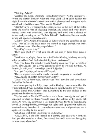"Nothing, Adam!"
   "Wait for the moon, shipmate—now, look yonder!" As the light grew, I
swept the distant horizon with my eyes until, all at once against the
night, I saw the sheen of distant canvas that gleamed and was gone again
as a cloud veiled the moon. "You saw it, Martin?"
   "Plainly!" says I, whereupon he sprang away to the men at the helm;
came the hoarse roar of speaking-trumpet, and decks and waist below
seemed alive with scurrying, dim figures; and now was a chorus of
shouts and yo-ho-ing as the "Faithful Friend," obedient to his commands,
swung off upon an altered course.
   "Godby," says Adam, beckoning us where stood the compass or bit-
tacle, "look'ee, as she bears now we should be nigh enough yon curst
ship to learn more of her by peep o' dawn."
   "Aye, Cap'n—and then?"
   "Then you shall try what you can do wi' one o' those long guns o'
yours."
   "Lord love ye, Cap'n, that's the spirit!" cried Godby, hitching joyously
at his broad belt, "All I asks is a fair light and no favour!"
   "And you have the middle watch, Godby man, so I'll get a wink o'
sleep," says Adam, "but do you call me so soon as we raise her hull. As
for you, Martin, you'll have slept your fill, I judge."
   "And yet I'm plaguy drowsy still!" says I.
   "There's a spare berth in the coach, comrade, an you're so minded!"
   "Nay, Adam, I'll watch awhile with Godby."
   "Good! You've keen eyes, Martin—use 'em!" says he, and goes down
the ladder forthwith.
   And now, pacing the lofty poop beside Godby, I was aware that the
"Faithful Friend" was dark fore and aft, not a light twinkled anywhere.
   "How comes this, Godby!" says I, pointing to the dim shapes of the
great stern lanthorns above us.
   "Cap'n's orders, Mart'n! We've been dark these two nights, and yet if
yon craft is what we think, 'twould seem she follows us by smell, pal,
smell. As how, say you? Says I, last night she was fair to be seen having
closed us during the day, so out go our lights and up goes our helm and
we stand away from her. At dawn she was nowhere and yet—here she is
again—if yon ship be the same."
   "Which we shall learn in an hour or so, Godby."
   "Aye, Mart'n, if she don't smell us a-coming and bear away from us.
And yet she must be a clean, fast vessel, but we'll overhaul her going
roomer or on a bowline."



                                                                       104
 