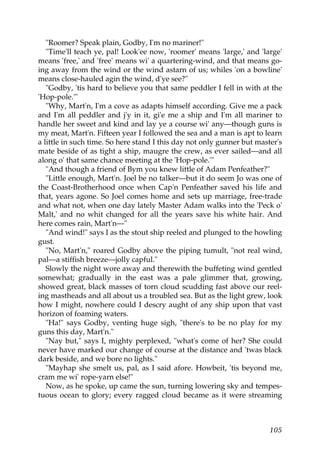 "Roomer? Speak plain, Godby, I'm no mariner!"
   "Time'll teach ye, pal! Look'ee now, 'roomer' means 'large,' and 'large'
means 'free,' and 'free' means wi' a quartering-wind, and that means go-
ing away from the wind or the wind astarn of us; whiles 'on a bowline'
means close-hauled agin the wind, d'ye see?"
   "Godby, 'tis hard to believe you that same peddler I fell in with at the
'Hop-pole.'"
   "Why, Mart'n, I'm a cove as adapts himself according. Give me a pack
and I'm all peddler and j'y in it, gi'e me a ship and I'm all mariner to
handle her sweet and kind and lay ye a course wi' any—though guns is
my meat, Mart'n. Fifteen year I followed the sea and a man is apt to learn
a little in such time. So here stand I this day not only gunner but master's
mate beside of as tight a ship, maugre the crew, as ever sailed—and all
along o' that same chance meeting at the 'Hop-pole.'"
   "And though a friend of Bym you knew little of Adam Penfeather?"
   "Little enough, Mart'n. Joel be no talker—but it do seem Jo was one of
the Coast-Brotherhood once when Cap'n Penfeather saved his life and
that, years agone. So Joel comes home and sets up marriage, free-trade
and what not, when one day lately Master Adam walks into the 'Peck o'
Malt,' and no whit changed for all the years save his white hair. And
here comes rain, Mart'n—"
   "And wind!" says I as the stout ship reeled and plunged to the howling
gust.
   "No, Mart'n," roared Godby above the piping tumult, "not real wind,
pal—a stiffish breeze—jolly capful."
   Slowly the night wore away and therewith the buffeting wind gentled
somewhat; gradually in the east was a pale glimmer that, growing,
showed great, black masses of torn cloud scudding fast above our reel-
ing mastheads and all about us a troubled sea. But as the light grew, look
how I might, nowhere could I descry aught of any ship upon that vast
horizon of foaming waters.
   "Ha!" says Godby, venting huge sigh, "there's to be no play for my
guns this day, Mart'n."
   "Nay but," says I, mighty perplexed, "what's come of her? She could
never have marked our change of course at the distance and 'twas black
dark beside, and we bore no lights."
   "Mayhap she smelt us, pal, as I said afore. Howbeit, 'tis beyond me,
cram me wi' rope-yarn else!"
   Now, as he spoke, up came the sun, turning lowering sky and tempes-
tuous ocean to glory; every ragged cloud became as it were streaming



                                                                        105
 