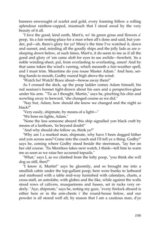 banners enwrought of scarlet and gold, every foaming billow a rolling
splendour rainbow-capped, insomuch that I stood awed by the very
beauty of it all.
   "I love the good, kind earth, Mart'n, wi' its green grass and flowers a'
peep, 'tis a fair resting-place for a man when all's done and said, but yon-
der, pal—ah, there's glory for ye! Many's the time I've watched it, dawn
and sunset, and, minding all the goodly ships and the jolly lads as are a-
sleeping down below, at such times, Mart'n, it do seem to me as if all the
good and glory of 'em came aloft for eyes to see awhile—howbeit, 'tis a
noble winding-sheet, pal, from everlasting to everlasting, amen! And by
that same token the wind's veering, which meaneth a fair-weather spell,
and I must trim. Meantime do you rouse Master Adam." And here, set-
ting hands to mouth, Godby roared high above the wind:
   "Watch ho! Watch! Brace about—bowse away there!"
   As I crossed the deck, up the poop ladder comes Adam himself, his
red seaman's bonnet tight-drawn about his ears and a perspective-glass
under his arm. "'Tis as I thought, Martin," says he, pinching his chin and
scowling away to leeward, "she changed course as we did."
   "Nay but, Adam, how should she know we changed and the night so
black?"
   "Very easily, shipmate, by means of a light—"
   "We bore no lights, Adam."
   "None the less someone aboard this ship signalled yon black craft by
means of a lanthorn, 'tis beyond doubt!"
   "And why should she follow us, think ye?"
   "Why am I a marked man, shipmate, why have I been dogged hither
and yon across seas? Come into the coach and I'll tell ye a thing. Godby!"
says he, coming where Godby stood beside the steersman, "lay her on
her old course. 'Tis Merrilees takes next watch, I think—tell him to warn
me as soon as we raise her accursed topsails."
   "What," says I, as we climbed from the lofty poop, "you think she will
dog us still, then?"
   "I know it, Martin!" says he gloomily, and so brought me into a
smallish cabin under the top-gallant poop; here were bunks to larboard
and starboard with a table mid-way furnished with calendars, charts, a
cross-staff, an astrolabe, with globes and the like, while against the walls
stood rows of calivers, musquetoons and fusees, set in racks very or-
derly. "Aye, shipmate," says he, noting my gaze, "every firelock aboard is
either here or in the arm-chests i' the round-house below, and our
powder is all stored well aft, by reason that I am a cautious man, d'ye



                                                                        106
 