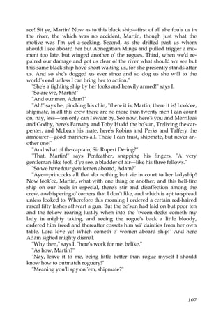 see! Sit ye, Martin! Now as to this black ship—first of all she fouls us in
the river, the which was no accident, Martin, though just what the
motive was I'm yet a-seeking. Second, as she drifted past us whom
should I see aboard her but Abnegation Mings and pulled trigger a mo-
ment too late, but winged another o' the rogues. Third, when we'd re-
paired our damage and got us clear of the river what should we see but
this same black ship hove short waiting us, for she presently stands after
us. And so she's dogged us ever since and so dog us she will to the
world's end unless I can bring her to action."
  "She's a fighting ship by her looks and heavily armed!" says I.
  "So are we, Martin!"
  "And our men, Adam?"
  "Ah!" says he, pinching his chin, "there it is, Martin, there it is! Look'ee,
shipmate, in all this crew there are no more than twenty men I can count
on, nay, less—ten only can I swear by. See now, here's you and Merrilees
and Godby, here's Farnaby and Toby Hudd the bo'sun, Treliving the car-
penter, and McLean his mate, here's Robins and Perks and Taffery the
armourer—good mariners all. These I can trust, shipmate, but never an-
other one!"
  "And what of the captain, Sir Rupert Dering?"
  "That, Martin!" says Penfeather, snapping his fingers. "A very
gentleman-like fool, d'ye see, a bladder of air—like his three fellows."
  "So we have four gentlemen aboard, Adam?"
  "Aye—princocks all that do nothing but vie in court to her ladyship!
Now look'ee, Martin, what with one thing or another, and this hell-fire
ship on our heels in especial, there's stir and disaffection among the
crew, a-whispering o' corners that I don't like, and which is apt to spread
unless looked to. Wherefore this morning I ordered a certain red-haired
rascal fifty lashes athwart a gun. But the bo'sun had laid on but poor ten
and the fellow roaring lustily when into the 'tween-decks cometh my
lady in mighty taking, and seeing the rogue's back a little bloody,
ordered him freed and thereafter cossets him wi' dainties from her own
table. Lord love ye! Which cometh o' women aboard ship!" And here
Adam sighed mighty dismal.
  "Why then," says I, "here's work for me, belike."
  "As how, Martin?"
  "Nay, leave it to me, being little better than rogue myself I should
know how to outmatch roguery!"
  "Meaning you'll spy on 'em, shipmate?"




                                                                           107
 