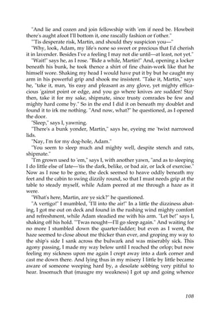 "And lie and cozen and join fellowship with 'em if need be. Howbeit
there's aught afoot I'll bottom it, one rascally fashion or t'other."
   "'Tis desperate risk, Martin, and should they suspicion you—"
   "Why, look, Adam, my life's none so sweet or precious that I'd cherish
it in lavender. Besides I've a feeling I may not die until—at least, not yet."
   "Wait!" says he, as I rose. "Bide a while, Martin!" And, opening a locker
beneath his bunk, he took thence a shirt of fine chain-work like that he
himself wore. Shaking my head I would have put it by but he caught my
arm in his powerful grip and shook me insistent. "Take it, Martin," says
he, "take it, man, 'tis easy and pleasant as any glove, yet mighty effica-
cious 'gainst point or edge, and you go where knives are sudden! Stay
then, take it for my sake, shipmate, since trusty comrades be few and
mighty hard come by." So in the end I did it on beneath my doublet and
found it to irk me nothing. "And now, what?" he questioned, as I opened
the door.
   "Sleep," says I, yawning.
   "There's a bunk yonder, Martin," says he, eyeing me 'twixt narrowed
lids.
   "Nay, I'm for my dog-hole, Adam."
   "You seem to sleep much and mighty well, despite stench and rats,
shipmate."
   "I'm grown used to 'em," says I, with another yawn, "and as to sleeping
I do little else of late—'tis the dark, belike, or bad air, or lack of exercise."
Now as I rose to be gone, the deck seemed to heave oddly beneath my
feet and the cabin to swing dizzily round, so that I must needs grip at the
table to steady myself, while Adam peered at me through a haze as it
were.
   "What's here, Martin, are ye sick?" he questioned.
   "A vertigo!" I mumbled, "I'll into the air!" In a little the dizziness abat-
ing, I got me out on deck and found in the rushing wind mighty comfort
and refreshment, while Adam steadied me with his arm. "Let be!" says I,
shaking off his hold. "'Twas nought—I'll go sleep again." And waiting for
no more I stumbled down the quarter-ladder; but even as I went, the
haze seemed to close about me thicker than ever, and groping my way to
the ship's side I sank across the bulwark and was miserably sick. This
agony passing, I made my way below until I reached the orlop; but now
feeling my sickness upon me again I crept away into a dark corner and
cast me down there. And lying thus in my misery I little by little became
aware of someone weeping hard by, a desolate sobbing very pitiful to
hear. Insomuch that (maugre my weakness) I got up and going whence



                                                                            108
 