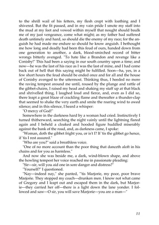 to the shrill wail of his fetters, my flesh crept with loathing and I
shivered. But the fit passed, and in my vain pride I smote my staff into
the mud at my feet and vowed within myself that nought should baulk
me of my just vengeance, come what might; as my father had suffered
death untimely and hard, so should die the enemy of my race; for the an-
guish he had made me endure so should he know anguish. I bethought
me how long and deadly had been this feud of ours, handed down from
one generation to another, a dark, blood-smirched record of bitter
wrongs bitterly avenged. "To hate like a Brandon and revenge like a
Conisby!" This had been a saying in our south country upon a time; and
now—he was the last of his race as I was the last of mine, and I had come
back out of hell that this saying might be fulfilled. Soon—ha, yes, in a
few short hours the feud should be ended once and for all and the house
of Conisby avenged to the uttermost. Thinking thus, I heeded no more
the raving tempest around me until, roused by the plunge and rattle of
the gibbet-chains, I raised my head and shaking my staff up at that black
and shrivelled thing, I laughed loud and fierce, and, even as I did so,
there leapt a great blaze of crackling flame and thereafter a thunder-clap
that seemed to shake the very earth and smite the roaring wind to awed
silence; and in this silence, I heard a whisper:
    "O mercy of God!"
    Somewhere in the darkness hard by a woman had cried. Instinctively I
turned thitherward, searching the night vainly until the lightning flared
again and I beheld a cloaked and hooded figure huddled miserably
against the bank of the road, and, as darkness came, I spoke:
    "Woman, doth the gibbet fright you, or is't I? If 'tis the gibbet go hence,
if 'tis I rest assured."
    "Who are you?" said a breathless voice.
    "One of no more account than the poor thing that danceth aloft in his
chains and for you as harmless."
    And now she was beside me, a dark, wind-blown shape, and above
the howling tempest her voice reached me in passionate pleading:
    "Sir—sir, will you aid one in sore danger and distress?"
    "Yourself?" I questioned.
    "Nay—indeed nay," she panted, "'tis Marjorie, my poor, poor brave
Marjorie. They stopped my coach—drunken men. I know not what came
of Gregory and I leapt out and escaped them in the dark, but Marjor-
ie—they carried her off—there is a light down the lane yonder. I fol-
lowed and saw—O sir, you will save Marjorie—you are a man—"




                                                                            11
 