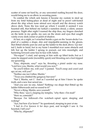 scutter of some rat hard by, or any unwonted rustling beyond the door,
would bring me to an elbow in sweating panic.
   To combat the which sick fancies it became my custom to steal up
from my fetid hiding-place at dead of night and to prowl soft-footed
about the ship where none stirred save myself and the drowsy watch
above deck. None the less (and go where I would) it seemed I was
haunted still, that behind me lurked a nameless dread, a silent, unseen
presence. Night after night I roamed the ship thus, my fingers clenched
on the knife in my girdle, my ears on the strain and eyes that sought
vainly every dark corner or patch of shadow.
   At last, on a night, as I crouched beside a gun on the 'tween-decks I es-
pied of a sudden a shape, dim and impalpable-seeming in the gloom,
that flitted silently past me and up the ladder to the deck above. Up star-
ted I, knife in hand, but in my haste I stumbled over some obstacle and
fell; but up the ladder I sprang in pursuit, out into moonlight, and
hastening forward came face to face with Adam.
   "Ha-rogue!" I cried, and sprang at him with up lifted knife; but as I
came he stepped aside (incredibly quick) and thrusting out a foot tripped
me sprawling.
   "Easy, shipmate, easy!" says he, thrusting a pistol under my nose.
"Lord love you, Martin, what would you now?"
   "So you'll follow me, will you!" I panted. "You'll creep and crawl and
spy on me, will you?"
   "Neither one nor t'other, Martin."
   "'Twas you climbed the gangway but now!"
   "Not I, Martin, not I." And as I scowled up at him I knew he spoke
truth, and a new fear seized me.
   "And you saw no one, Adam? Nothing—no shape that flitted up the
ladder hitherwards and no sound to it?"
   "Never a thing, Martin, save yourself."
   "Why then," says I, clasping my temples, "why then—I'm mad!"
   "How so, comrade?"
   "Because I'm followed—I'm watched—spied upon sleeping and
waking!"
   "Aye, but how d'ye know?" he questioned, stooping to peer at me.
   "I feel it—I've known it for days past, and to-night I saw it. I'm
haunted, I tell you!"
   "Who by, shipmate?"




                                                                        113
 