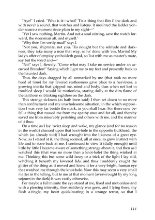 "Aye!" I cried. "Who is it—what? 'Tis a thing that flits i' the dark and
with never a sound, that watches and listens. It mounted the ladder yon-
der scarce a moment since plain to my sight—"
   "Yet I saw nothing, Martin. And not a soul stirring, save the watch for-
ward, the steersman aft, and myself."
   "Why then I'm verily mad!" says I.
   "Not you, shipmate, not you. 'Tis nought but the solitude and dark-
ness, they take many a man that way, so ha' done with 'em, Martin! My
lady's offer of employ yet holdeth good, so 'list with me as master's mate,
say but the word and—"
   "No!" says I, fiercely. "Come what may I take no service under an ac-
cursed Brandon!" Saying which I got me to my feet and presently back to
the haunted dark.
   Thus the days dragged by all unmarked by me (that took no more
heed of time) for my fevered restlessness gave place to a heaviness, a
growing inertia that gripped me, mind and body; thus when not lost in
troubled sleep I would lie motionless, staring dully at the dim flame of
the lanthorn or blinking sightless on the dark.
   This strange sickness (as hath been said) I then set down to no more
than confinement and my unwholesome situation, in the which supposi-
tion I was very far beside the mark, as you shall hear. For there now be-
fell a thing that roused me from my apathy once and for all, and thereby
saved me from miserably perishing and others with me, and the manner
of it thus:
   On a time as I lay 'twixt sleep and wake, my glance (and for no reason
in the world) chanced upon that knot-hole in the opposite bulkhead, the
which (as already told) I had wrought into the likeness of a great eye.
Now, as I stared at it, the thing seemed, all at once, to grow instinct with
life and to stare back at me. I continued to view it (dully enough) until
little by little I became aware of something strange about it, and then as I
watched this (that was no more than a knot-hole) the thing winked at
me. Thinking this but some wild fancy or a trick of the light I lay still,
watching it beneath my lowered lids, and thus I suddenly caught the
glitter of the thing as it moved and knew it for a very bright, human eye
that watched me through the knot-hole. Now this may seem a very small
matter in the telling, but to me at that moment (overwrought by my long
sojourn in the dark) it was vastly otherwise.
   For maybe a full minute the eye stared at me, fixed and motionless and
with a piercing intensity, then suddenly was gone, and I lying there, my
flesh a-tingle, my heart quick-beating in a strange terror, so that I



                                                                        114
 