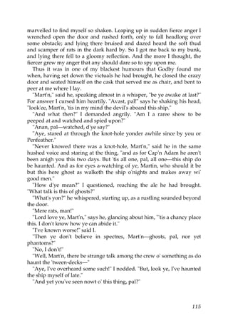 marvelled to find myself so shaken. Leaping up in sudden fierce anger I
wrenched open the door and rushed forth, only to fall headlong over
some obstacle; and lying there bruised and dazed heard the soft thud
and scamper of rats in the dark hard by. So I got me back to my bunk,
and lying there fell to a gloomy reflection. And the more I thought, the
fiercer grew my anger that any should dare so to spy upon me.
   Thus it was in one of my blackest humours that Godby found me
when, having set down the victuals he had brought, he closed the crazy
door and seated himself on the cask that served me as chair, and bent to
peer at me where I lay.
   "Mart'n," said he, speaking almost in a whisper, "be ye awake at last?"
For answer I cursed him heartily. "Avast, pal!" says he shaking his head,
"look'ee, Mart'n, 'tis in my mind the devil's aboard this ship."
   "And what then?" I demanded angrily. "Am I a raree show to be
peeped at and watched and spied upon?"
   "Anan, pal—watched, d'ye say?"
   "Aye, stared at through the knot-hole yonder awhile since by you or
Penfeather."
   "Never knowed there was a knot-hole, Mart'n," said he in the same
hushed voice and staring at the thing, "and as for Cap'n Adam he aren't
been anigh you this two days. But 'tis all one, pal, all one—this ship do
be haunted. And as for eyes a-watching of ye, Martin, who should it be
but this here ghost as walketh the ship o'nights and makes away wi'
good men."
   "How d'ye mean?" I questioned, reaching the ale he had brought.
"What talk is this of ghosts?"
   "What's yon?" he whispered, starting up, as a rustling sounded beyond
the door.
   "Mere rats, man!"
   "Lord love ye, Mart'n," says he, glancing about him, "'tis a chancy place
this. I don't know how ye can abide it."
   "I've known worse!" said I.
   "Then ye don't believe in spectres, Mart'n—ghosts, pal, nor yet
phantoms?"
   "No, I don't!"
   "Well, Mart'n, there be strange talk among the crew o' something as do
haunt the 'tween-decks—"
   "Aye, I've overheard some such!" I nodded. "But, look ye, I've haunted
the ship myself of late."
   "And yet you've seen nowt o' this thing, pal?"



                                                                        115
 
