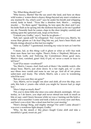 "No. What thing should I see?"
   "Who knows, Martin? But the sea aren't the land, and here on these
wild wastes o' waters there's chancy things beyond any man's wisdom as
any mariner'll—ha, what's yon?" says he under his breath and whipping
round, knife in hand. "'Twas like a shoeless foot, Mart'n … creeping
murder … 'Tis there again!" Speaking, he tore open the door and I saw
his knife flash as he sprang into the darkness beyond; as for me I quaffed
my ale. Presently back he comes, claps to the door (mighty careful) and
sinking upon the upturned cask, mops at his brow.
   "Content you, Godby," says I, "here be no ghosts—"
   "Soft, lad—speak soft!" he whispered. "For—Lord love you, Mart'n, 'tis
worse than ghosts as I do fear! Dog bite me, pal, here's been black and
bloody doings aboard us this last two nights."
   "How so, Godby?" I questioned, lowering my voice in turn as I met his
look.
   "I mean, lad, as this thing—call it ghost or what ye will—has took
three men these last two nights. There's Perks o' Deptford, McLean as
hails from Leith, and Treliving the Cornishman—three good men,
Mart'n—lost, vanished, gone! And, O pal, wi' never a mark or trace to
tell how!"
   "Lost! D'ye mean—overboard?"
   "No, Mart'n, I mean—lost! And each of them i' the middle watch—the
sleepy hour, Mart'n, just afore dawn. In a fair night, pal, wi' a calm
sea—these men vanish and none to see 'em go. And all of 'em prime
sailor-men and trusty. The which, Mart'n, sets a cove to wondering
who'll be next."
   "But are you sure they are gone?"
   "Aye, Mart'n, we've sought 'em alow and aloft, all over the ship, save
only this hole o' yourn—the which you might ha' known had ye slept
less."
   "Have I slept so much, then?"
   "Pal, you've done little else since you came aboard, seemingly. All yes-
terday, as I do know, you slept and never stirred nor took so much as
bite or sup—and I know because while we was a' turning out the hold a-
seekin' and a-searchin' I come and took a look at ye every now and then,
and here's you a-lyin' like a dead man but for your snoring."
   "Here's strange thing, and mighty strange! For until I came aboard I
was ever a wondrous light sleeper, Godby."
   "Why, 'tis the stench o' this place—faugh! Come aloft and take a
mouthful o' good, sweet air, pal."



                                                                       116
 