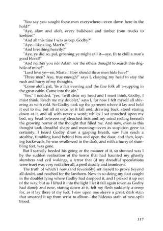 "You say you sought these men everywhere—even down here in the
hold?"
   "Aye, alow and aloft, every bulkhead and timber from trucks to
keelson!"
   "And all this time I was asleep, Godby?"
   "Aye—like a log, Mart'n."
   "And breathing heavily?"
   "Aye, ye did so, pal, groaning ye might call it—aye, fit to chill a man's
good blood!"
   "And neither you nor Adam nor the others thought to search this dog-
hole of mine?"
   "Lord love ye—no, Mart'n! How should three men hide here?"
   "Three men? Aye, true enough!" says I, clasping my head to stay the
rush and hurry of my thoughts.
   "Come aloft, pal, 'tis a fair evening and the fine folk all a-supping in
the great cabin. Come into the air."
   "Yes," I nodded, "yes, 'twill clear my head and I must think, Godby, I
must think. Reach me my doublet," says I, for now I felt myself all shiv-
ering as with cold. So Godby took up the garment where it lay and held
it out to me; but all at once let it fall and, drawing back, stood staring
down at it, and all with never a word; whiles I sat crouched upon my
bed, my head between my clenched fists and my mind reeling beneath
the growing horror of the thought that filled me. And now, even as this
thought took dreadful shape and meaning—even as suspicion grew to
certainty, I heard Godby draw a gasping breath, saw him reach a
stealthy, fumbling hand behind him and open the door, and then, leap-
ing backwards, he was swallowed in the dark, and with a hurry of stum-
bling feet, was gone.
   But I scarcely heeded his going or the manner of it, so stunned was I
by the sudden realisation of the terror that had haunted my ghastly
slumbers and evil wakings, a terror that (if my dreadful speculations
were true) was very real after all, a peril deadly and imminent.
   The truth of which I now (and feverishly) set myself to prove beyond
all doubt, and reached for the lanthorn. Now in so doing my foot caught
in the doublet lying where Godby had dropped it, and I picked it up out
of the way; but as I lifted it into the light I let it fall again (even as Godby
had done): and now, staring down at it, felt my flesh suddenly a-creep
for, as it lay there at my feet, I saw upon one sleeve a great, dark stain
that smeared it up from wrist to elbow—the hideous stain of new-spilt
blood.



                                                                           117
 