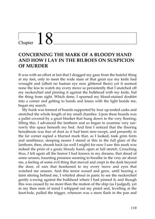 Chapter    18
CONCERNING THE MARK OF A BLOODY HAND
AND HOW I LAY IN THE BILBOES ON SUSPICION
OF MURDER
It was with an effort at last that I dragged my gaze from the hateful thing
at my feet, only to meet the wide stare of that great eye my knife had
wrought and (albeit no human eye now glittered there) yet it seemed
none the less to watch my every move so persistently that I snatched off
my neckerchief and pinning it against the bulkhead with my knife, hid
the thing from sight. Which done, I spurned my blood-stained doublet
into a corner and getting to hands and knees with the light beside me,
began my search.
   My bunk was formed of boards supported by four up-ended casks and
stretched the whole length of my small chamber. Upon these boards was
a pallet covered by a great blanket that hung down to the very flooring;
lifting this, I advanced the lanthorn and so began to examine very nar-
rowly this space beneath my bed. And first I noticed that the flooring
hereabouts was free of dust as it had been new-swept, and presently in
the far corner espied a blurred mark that, as I looked, took grim form
and semblance; stooping nearer I stared at this in the full glare of the
lanthorn, then, shrank back (as well I might) for now I saw this mark was
indeed the print of a great, bloody hand, open at full stretch. Crouching
thus, I felt again all the horror I had known in my dreams, that dread of
some unseen, haunting presence seeming to breathe in the very air about
me, a feeling of some evil thing that moved and crept in the dark beyond
the door, of ears that hearkened to my every move and eyes that
watched me unseen. And this terror waxed and grew, until hearing a
faint stirring behind me, I whirled about in panic to see the neckerchief
gently a-swing against the bulkhead where I had pinned it; and though
this was caused by no more than the motion of the ship (as I judged), yet
in my then state of mind I whipped out my pistol and, levelling at the
knot-hole, pulled the trigger, whereon was a mere flash in the pan and



                                                                       118
 