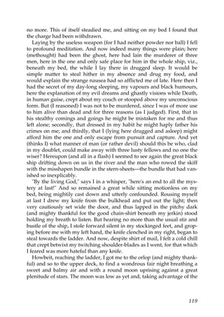 no more. This of itself steadied me, and sitting on my bed I found that
the charge had been withdrawn.
   Laying by the useless weapon (for I had neither powder nor ball) I fell
to profound meditation. And now indeed many things were plain; here
(methought) had been the ghost, here had lain the murderer of three
men, here in the one and only safe place for him in the whole ship, viz.,
beneath my bed, the while I lay there in drugged sleep. It would be
simple matter to steal hither in my absence and drug my food, and
would explain the strange nausea had so afflicted me of late. Here then I
had the secret of my day-long sleeping, my vapours and black humours,
here the explanation of my evil dreams and ghastly visions while Death,
in human guise, crept about my couch or stooped above my unconscious
form. But (I reasoned) I was not to be murdered, since I was of more use
to him alive than dead and for three reasons (as I judged). First, that in
his stealthy comings and goings he might be mistaken for me and thus
left alone; secondly, that dressed in my habit he might haply father his
crimes on me; and thirdly, that I (lying here drugged and asleep) might
afford him the one and only escape from pursuit and capture. And yet
(thinks I) what manner of man (or rather devil) should this be who, clad
in my doublet, could make away with three lusty fellows and no one the
wiser? Hereupon (and all in a flash) I seemed to see again the great black
ship drifting down on us in the river and the man who rowed the skiff
with the misshapen bundle in the stern-sheets—the bundle that had van-
ished so inexplicably.
   "By the living God," says I in a whisper, "here's an end to all the mys-
tery at last!" And so remained a great while sitting motionless on my
bed, being mightily cast down and utterly confounded. Rousing myself
at last I drew my knife from the bulkhead and put out the light; then
very cautiously set wide the door, and thus lapped in the pitchy dark
(and mighty thankful for the good chain-shirt beneath my jerkin) stood
holding my breath to listen. But hearing no more than the usual stir and
bustle of the ship, I stole forward silent in my stockinged feet, and grop-
ing before me with my left hand, the knife clenched in my right, began to
steal towards the ladder. And now, despite shirt of mail, I felt a cold chill
that crept betwixt my twitching shoulder-blades as I went, for that which
I feared was more hateful than any knife.
   Howbeit, reaching the ladder, I got me to the orlop (and mighty thank-
ful) and so to the upper deck, to find a wondrous fair night breathing a
sweet and balmy air and with a round moon uprising against a great
plenitude of stars. The moon was low as yet and, taking advantage of the



                                                                         119
 