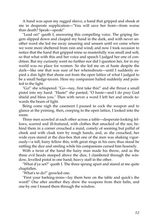 A hand was upon my ragged sleeve, a hand that gripped and shook at
me in desperate supplication—"You will save her from—from worse
than death? Speak—speak!"
  "Lead on!" quoth I, answering this compelling voice. The griping fin-
gers slipped down and clasped my hand in the dark, and with never an-
other word she led me away unseeing and unseen until we came where
we were more sheltered from rain and wind; and now I took occasion to
notice that the hand that gripped mine so masterfully was small and soft,
so that what with this and her voice and speech I judged her one of con-
dition. But my curiosity went no further nor did I question her, for in my
world was no place for women. So she led me on at haste despite the
dark—like one that was sure of her whereabouts—until I suddenly es-
pied a dim light that shone out from the open lattice of what I judged to
be a small hedge-tavern. Here my companion halted suddenly and poin-
ted to the light.
  "Go!" she whispered. "Go—nay, first take this!" and she thrust a small
pistol into my hand. "Haste!" she panted, "O haste—and I do pray God
shield and bless you." Then with never a word I left her and strode to-
wards the beam of light.
  Being come nigh the casement I paused to cock the weapon and to
glance at the priming, then, creeping to the open lattice, I looked into the
room.
  Three men scowled at each other across a table—desperate-looking fel-
lows, scarred and ill-featured, with clothes that smacked of the sea; be-
hind them in a corner crouched a maid, comely of seeming but pallid of
cheek and with cloak torn by rough hands, and, as she crouched, her
wide eyes stared at the dice-box that one of the men was shaking vigor-
ously—a tall, hairy fellow this, with great rings in his ears; thus stood he
rattling the dice and smiling while his companions cursed him hoarsely.
  With a twist of the hand the hairy man made his throw, and as the
three evil heads stooped above the dice, I clambered through the win-
dow, levelled pistol in one hand, heavy staff in the other.
  "What d'ye set?" quoth I. The three sprang apart and stared at me quite
chapfallen.
  "What's to do?" growled one.
  "First your barking-irons—lay them here on the table and quick's the
word!" One after another they drew the weapons from their belts, and
one by one I tossed them through the window.




                                                                         12
 