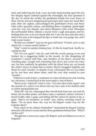 deck and, following his look, I saw my lady stand leaning upon the rail,
her shapely figure outlined against the moonlight, her face upraised to
the sky. So stood she awhile, the gentlemen beside her (very brave in
their velvets and new-fangled great periwigs) until came her maid Mar-
jorie; then she sighed, acknowledged the gentlemen's bows and flour-
ishes with a graceful curtesy, and bidding them a laughing "good-night"
went her way, her shapely arm about Marjorie's trim waist. Hereupon
the red-headed fellow uttered a sound 'twixt a sigh and groan, and be-
holding him now as he yet stared after her, I saw his face convulse and a
look in his eyes as he tongued his lips as made my very gorge rise, and I
crept a pace nearer.
   "Be that you, Smiler?" says he, his gaze still fixed. "O mate, yon's a rare
dainty bit—a sweet armful, Smiler—"
   "Dog!" I cried in sudden choking fury. At this he leapt back, hardly es-
caping my fist.
   "Ha—is't you again!" cries he, and with the words sprang at me and
fetched me a staggering buffet in the mouth. At this (forgetting all
prudence) I closed with him, and, heedless of his blows, secured the
wrestling grip I sought and wrenching him down and across my knee,
saw his face suddenly be-splashed with the blood from my cut mouth
the while I strove to choke him to silence. But he struggled mightily and
thrice he cried "murder" in despite of me, whereupon the cry was taken
up by one here and others there, until the very ship seemed to roar
"murder."
   Followed a rush of feet, a confusion of voices all about me and, loosing
my adversary, I reeled back to the mast under a rain of blows.
   "Stand away—back all!" cried a voice. "Gi'e mea shot at the rogue!" and
the muzzle of a caliver was thrust into my face, only to be dashed aside
as Adam sprang before me.
   "Hold off!" says he, whereupon they shrank back from me, one and all,
before his levelled pistol, and there came a moment's silence wherein I
heard Godby utter a gasp, and letting fall the caliver he stared at me a-
gape. "Here's no murderer, ye fools!" says Adam, scowling round on
them, "'Tis no more than—ha, way for Sir Rupert—make way for the
Captain, there!"
   "Pray what's to do, Master Penfeather?" demanded Sir Rupert, hasting
forward with drawn sword and the three gentlemen behind him. "What's
all this riot?"
   "Nought but a stowaway rogue, Sir Rupert, and one beknown to me in
England."



                                                                          121
 
