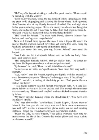 "Ha!" says Sir Rupert, stroking a curl of his great peruke, "How cometh
he brawling with the watch?"
  "Look'ee, my masters," cried the red-headed fellow (gasping and mak-
ing great to-do of gurgling and clasping his throat where I had squeezed
him) "look'ee, sirs, at my bloody face—all bloodied I be and nigh done
for by yon murdering rogue. Here's me on my watch and no thought o'
harm, and suddenly out o' nowhere he takes him and grips me from be-
hind and would ha' murdered me as he murdered t'others!"
  "Ha!" cried Sir Rupert, "The man reeks blood, observe, Master Pen-
feather, and here's grave charge beside!"
  Now as I leaned there against the mast I saw a figure flit down the
quarter-ladder and fain would have fled, yet seeing this vain, hung my
head and cowered in a very agony of mortified pride.
  "And you know this man, you say, Master Adam?" questioned Sir
Rupert.
  "Aye I do, sir, for a desperate fellow, and so doth my Lady Bran-
don—and yourself also."
  "Ha? Bring him forward where I may get look of him." The which be-
ing done, Sir Rupert starts back with sword-point raised.
  "By heaven!" he cried, "How cometh this fellow aboard?"
  "A stowaway as I said, sir," quoth Adam. "You mind him very well, it
seemeth."
  "Aye, verily!" says Sir Rupert, tapping me lightly with his sword as I
stood between my captors. "Ha—you're the rogue stood i' the pillory!"
  "Aye!" I nodded, scowling at his dainty person. "And you're the one
that set me there!"
  "'Tis a rogue ingrain!" said Sir Rupert, frowning in turn. "O a very des-
perate fellow as you say, Master Adam, and like enough the murderer
we are a-seeking." Hereupon I laughed and was kicked (unseen) therefor
by Adam.
  "My lady!" says he, turning where she stood hard by, "You have seen
this fellow, I think."
  "Yes," says she readily. "And indeed, Cousin Rupert, I know more of
this—of him than you do, and very sure am I he is no murderer—nor
ever will be!" Here for a moment her glance rested on me, and meeting
that look I forgot my wounded vanity and degradation awhile.
  "Sweet my lady," says Sir Rupert, "Your gentle woman's heart may not
brook scenes the like of this. Go seek thy tender pillow and leave such to
us of sterner mould."




                                                                       122
 